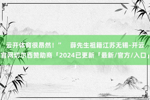 云开体育很昂然！”    薛先生祖籍江苏无锡-开云官网切尔西赞助商「2024已更新「最新/官方/入口」