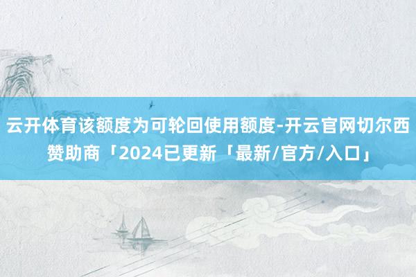 云开体育该额度为可轮回使用额度-开云官网切尔西赞助商「2024已更新「最新/官方/入口」