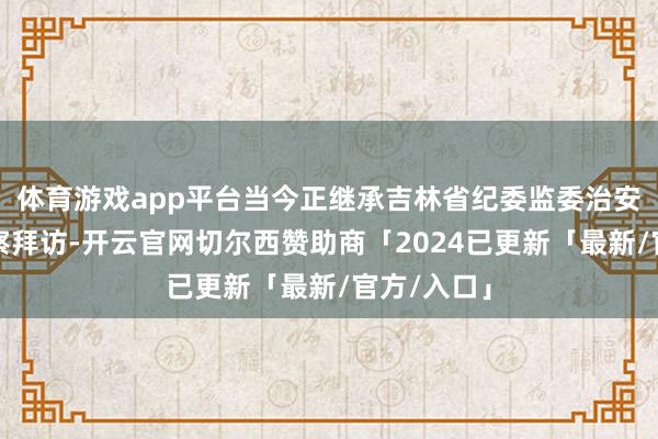 体育游戏app平台当今正继承吉林省纪委监委治安审查和监察拜访-开云官网切尔西赞助商「2024已更新「最新/官方/入口」