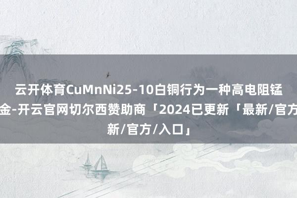 云开体育CuMnNi25-10白铜行为一种高电阻锰铜镍合金-开云官网切尔西赞助商「2024已更新「最新/官方/入口」