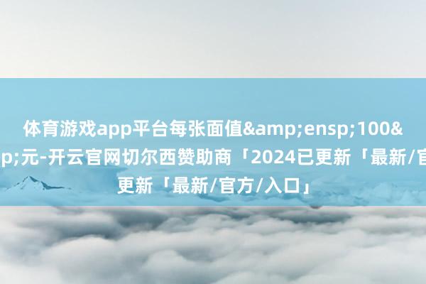 体育游戏app平台每张面值 100 元-开云官网切尔西赞助商「2024已更新「最新/官方/入口」