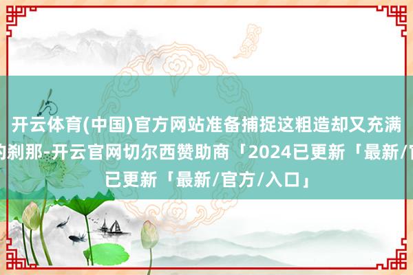 开云体育(中国)官方网站准备捕捉这粗造却又充满生存气味的刹那-开云官网切尔西赞助商「2024已更新「最新/官方/入口」