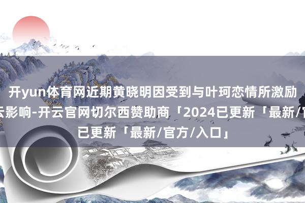 开yun体育网近期黄晓明因受到与叶珂恋情所激励的公论风云影响-开云官网切尔西赞助商「2024已更新「最新/官方/入口」
