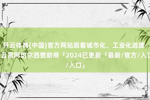 开云体育(中国)官方网站跟着城市化、工业化进度-开云官网切尔西赞助商「2024已更新「最新/官方/入口」
