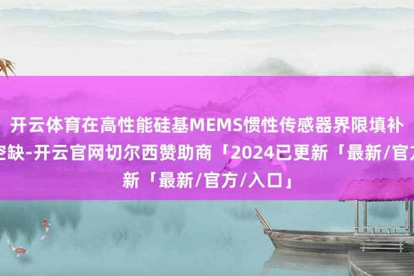 开云体育在高性能硅基MEMS惯性传感器界限填补了国内空缺-开云官网切尔西赞助商「2024已更新「最新/官方/入口」