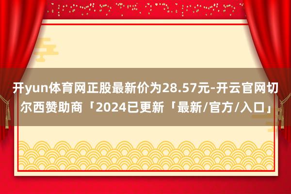 开yun体育网正股最新价为28.57元-开云官网切尔西赞助商「2024已更新「最新/官方/入口」