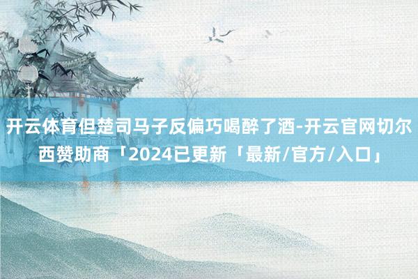 开云体育但楚司马子反偏巧喝醉了酒-开云官网切尔西赞助商「2024已更新「最新/官方/入口」