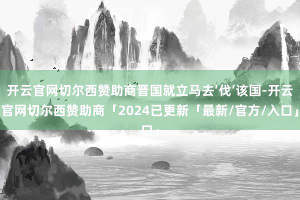 开云官网切尔西赞助商晋国就立马去‘伐’该国-开云官网切尔西赞助商「2024已更新「最新/官方/入口」