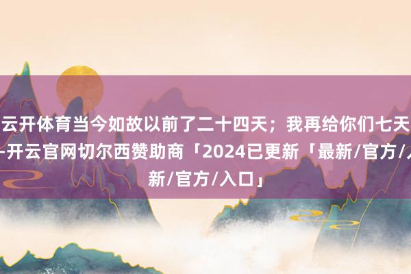 云开体育当今如故以前了二十四天；我再给你们七天时候-开云官网切尔西赞助商「2024已更新「最新/官方/入口」