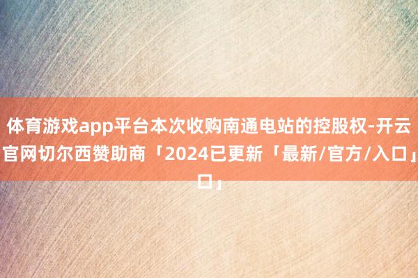 体育游戏app平台本次收购南通电站的控股权-开云官网切尔西赞助商「2024已更新「最新/官方/入口」