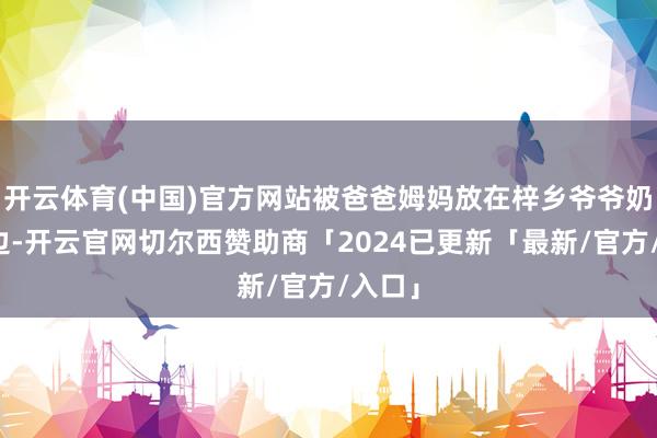 开云体育(中国)官方网站被爸爸姆妈放在梓乡爷爷奶奶身边-开云官网切尔西赞助商「2024已更新「最新/官方/入口」