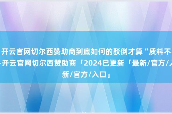 开云官网切尔西赞助商到底如何的驳倒才算“质料不高”-开云官网切尔西赞助商「2024已更新「最新/官方/入口」