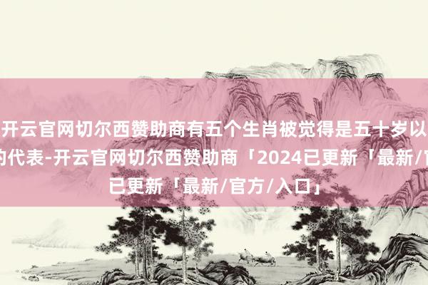开云官网切尔西赞助商有五个生肖被觉得是五十岁以后最幸福的代表-开云官网切尔西赞助商「2024已更新「最新/官方/入口」